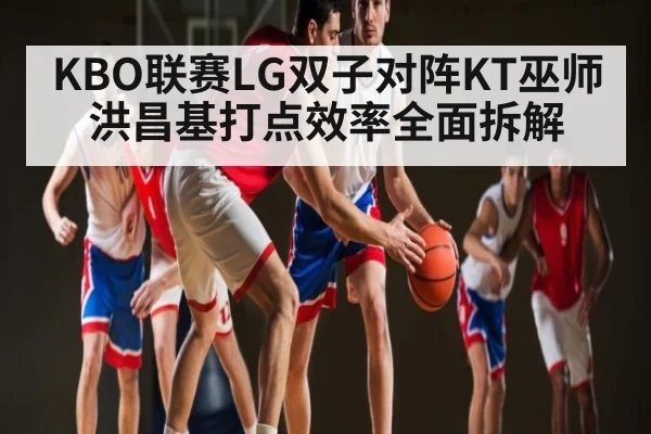 KBO联赛LG双子对阵KT巫师 洪昌基打点效率全面拆解