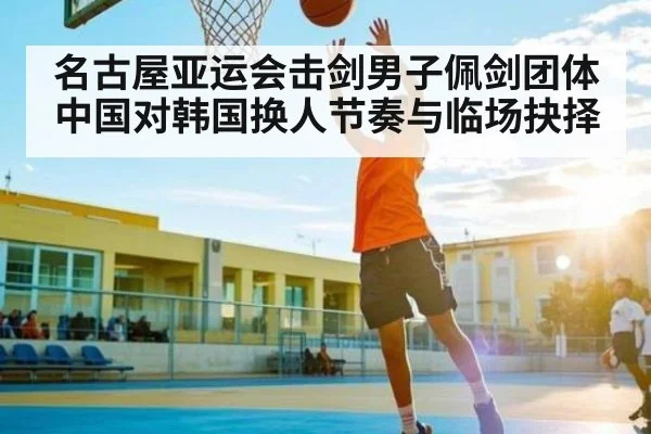 名古屋亚运会击剑男子佩剑团体中国对韩国换人节奏与临场抉择（kaiyun）